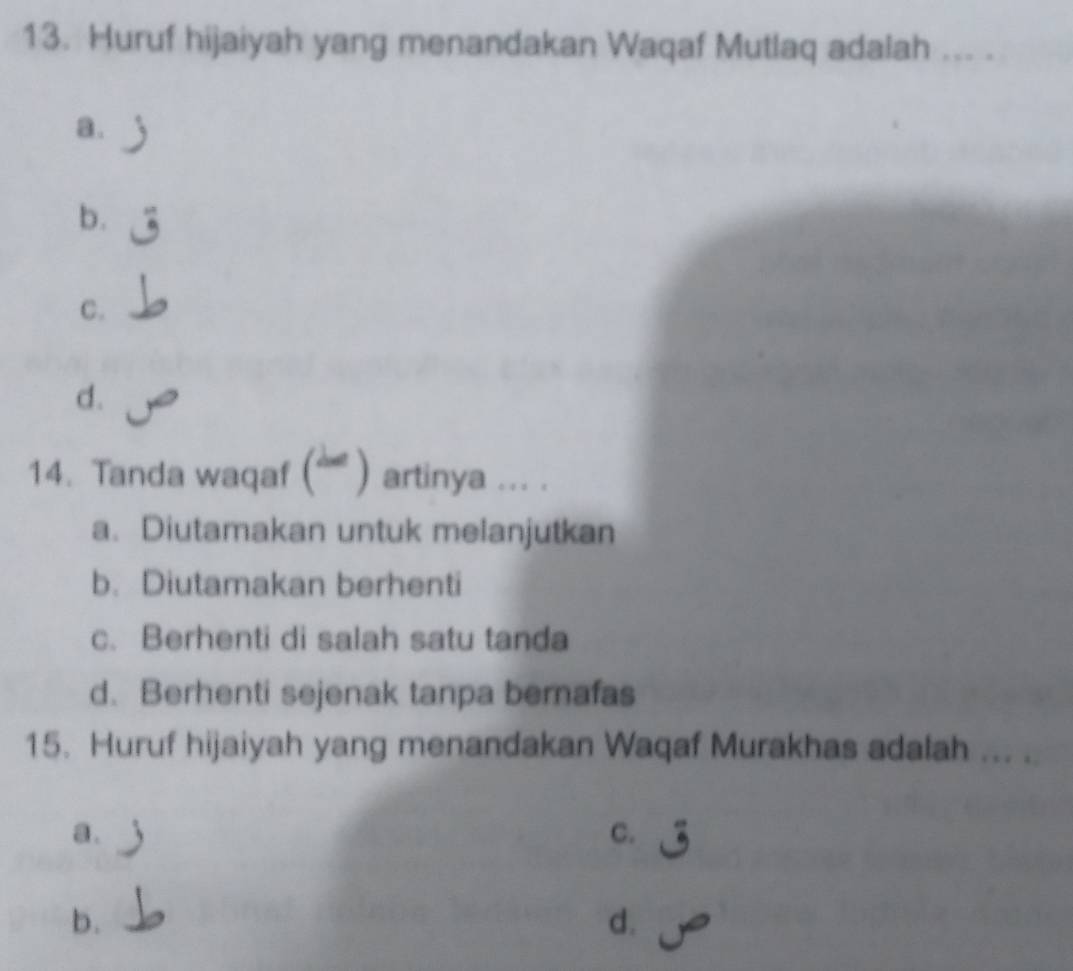 Huruf hijaiyah yang menandakan Waqaf Mutlaq adalah ---
a.
b.
C.
d.
14. Tanda waqaf ( ') artinya ... .
a. Diutamakan untuk melanjutkan
b. Diutamakan berhenti
c. Berhenti di salah satu tanda
d. Berhenti sejenak tanpa bernafas
15. Huruf hijaiyah yang menandakan Waqaf Murakhas adalah ... .
a.
C.
b.
d.