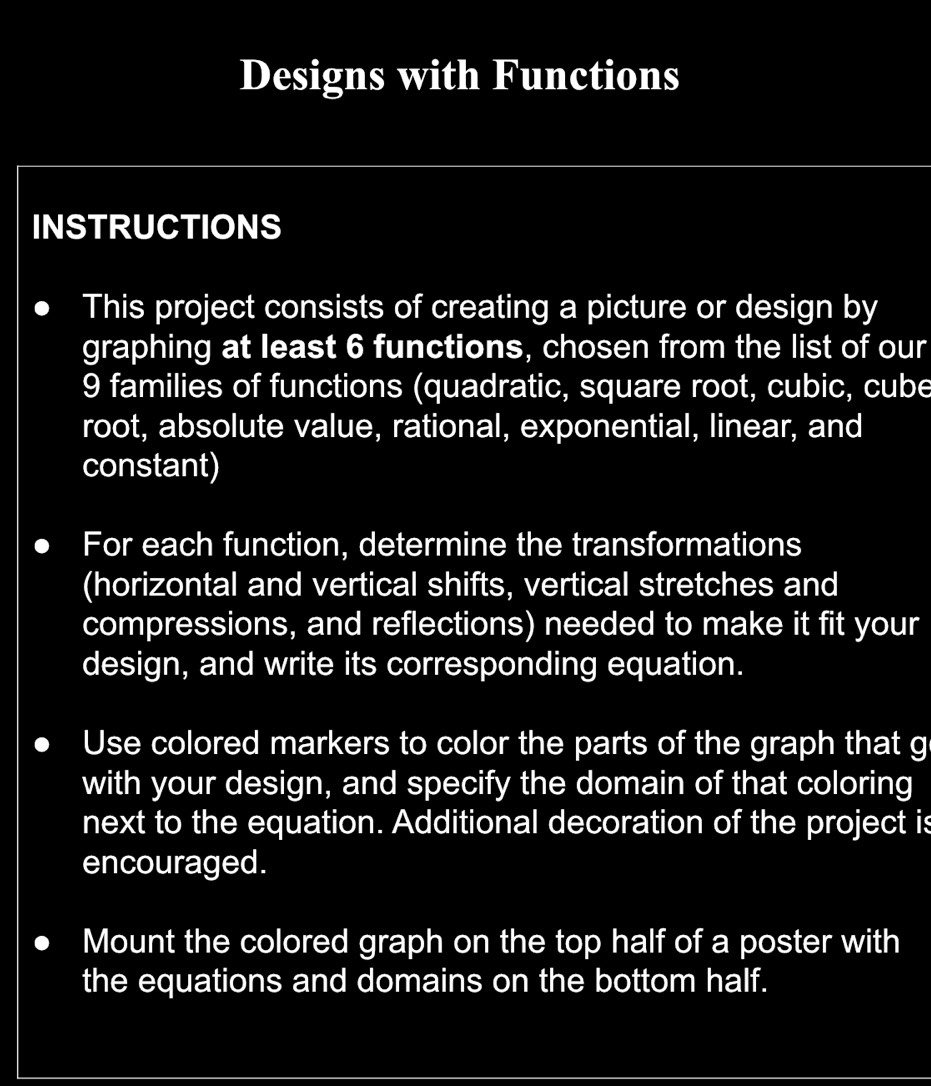 Designs with Functions 
INSTRUCTIONS 
This project consists of creating a picture or design by 
graphing at least 6 functions, chosen from the list of our
9 families of functions (quadratic, square root, cubic, cube 
root, absolute value, rational, exponential, linear, and 
constant) 
For each function, determine the transformations 
(horizontal and vertical shifts, vertical stretches and 
compressions, and reflections) needed to make it fit your 
design, and write its corresponding equation. 
Use colored markers to color the parts of the graph that g 
with your design, and specify the domain of that coloring 
next to the equation. Additional decoration of the project is 
encouraged. 
Mount the colored graph on the top half of a poster with 
the equations and domains on the bottom half.