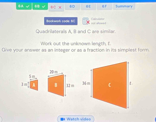 6A 6B 6 C × 6D 6E 6F Summary 
Bookwork code: 6C not allowed Calculator 
Quadrilaterals A, B and C are similar. 
Work out the unknown length, t. 
Give your answer as an integer or as a fraction in its simplest form.
5 m
3 m A 
Watch video