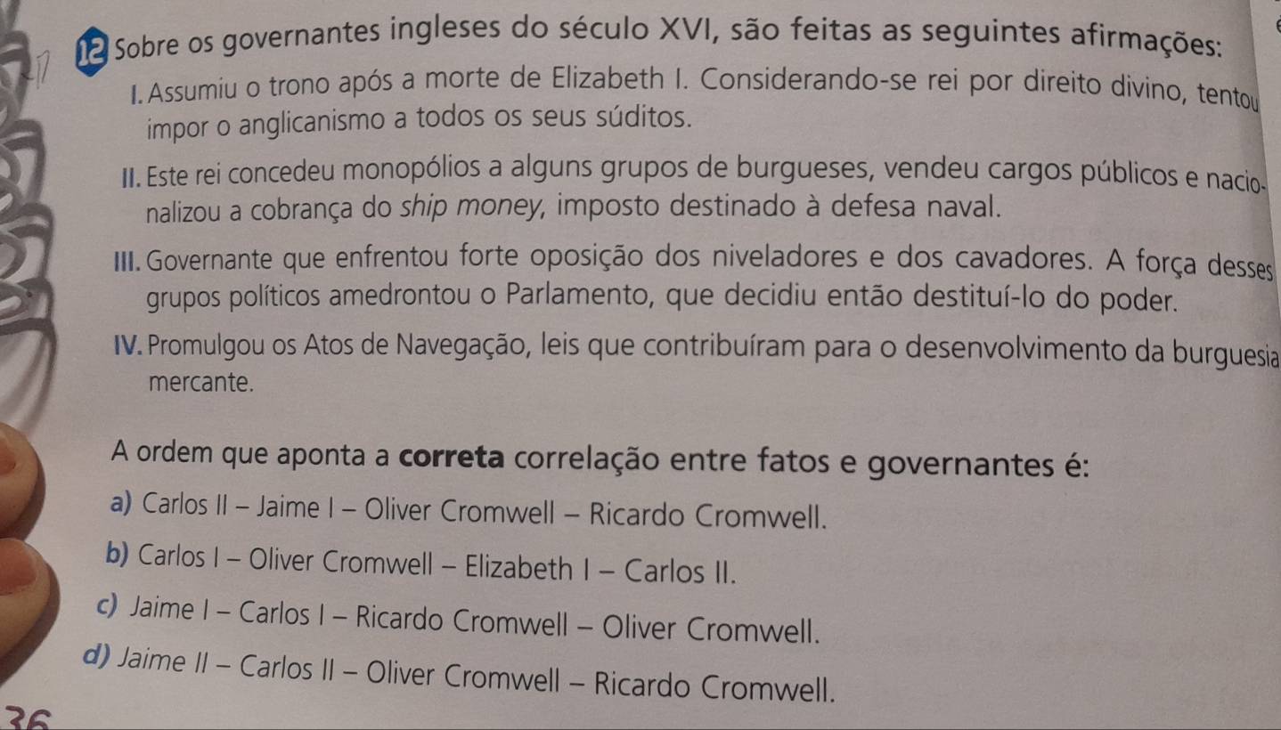 a Sobre os governantes ingleses do século XVI, são feitas as seguintes afirmações:
1. Assumiu o trono após a morte de Elizabeth I. Considerando-se rei por direito divino, tentou
impor o anglicanismo a todos os seus súditos.
II. Este rei concedeu monopólios a alguns grupos de burgueses, vendeu cargos públicos e nacio-
nalizou a cobrança do ship money, imposto destinado à defesa naval.
IIII. Governante que enfrentou forte oposição dos niveladores e dos cavadores. A força desses
grupos políticos amedrontou o Parlamento, que decidiu então destituí-lo do poder.
IV. Promulgou os Atos de Navegação, leis que contribuíram para o desenvolvimento da burguesia
mercante.
A ordem que aponta a correta correlação entre fatos e governantes é:
a) Carlos II - Jaime I - Oliver Cromwell - Ricardo Cromwell.
b) Carlos I - Oliver Cromwell - Elizabeth I - Carlos II.
c) Jaime I - Carlos I - Ricardo Cromwell - Oliver Cromwell.
d) Jaime II - Carlos II - Oliver Cromwell - Ricardo Cromwell.
3º