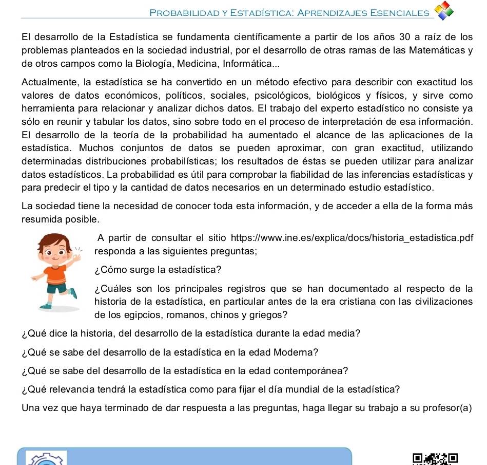 Probabilidad y Estadística: Aprendizajes Esenciales
El desarrollo de la Estadística se fundamenta científicamente a partir de los años 30 a raíz de los
problemas planteados en la sociedad industrial, por el desarrollo de otras ramas de las Matemáticas y
de otros campos como la Biología, Medicina, Informática...
Actualmente, la estadística se ha convertido en un método efectivo para describir con exactitud los
valores de datos económicos, políticos, sociales, psicológicos, biológicos y físicos, y sirve como
herramienta para relacionar y analizar dichos datos. El trabajo del experto estadístico no consiste ya
sólo en reunir y tabular los datos, sino sobre todo en el proceso de interpretación de esa información.
El desarrollo de la teoría de la probabilidad ha aumentado el alcance de las aplicaciones de la
estadística. Muchos conjuntos de datos se pueden aproximar, con gran exactitud, utilizando
determinadas distribuciones probabilísticas; los resultados de éstas se pueden utilizar para analizar
datos estadísticos. La probabilidad es útil para comprobar la fiabilidad de las inferencias estadísticas y
para predecir el tipo y la cantidad de datos necesarios en un determinado estudio estadístico.
La sociedad tiene la necesidad de conocer toda esta información, y de acceder a ella de la forma más
resumida posible.
A partir de consultar el sitio https://www.ine.es/explica/docs/historia_estadistica.pdf
responda a las siguientes preguntas;
¿Cómo surge la estadística?
¿Cuáles son los principales registros que se han documentado al respecto de la
historia de la estadística, en particular antes de la era cristiana con las civilizaciones
de los egipcios, romanos, chinos y griegos?
¿Qué dice la historia, del desarrollo de la estadística durante la edad media?
¿Qué se sabe del desarrollo de la estadística en la edad Moderna?
¿Qué se sabe del desarrollo de la estadística en la edad contemporánea?
¿ Qué relevancia tendrá la estadística como para fijar el día mundial de la estadística?
Una vez que haya terminado de dar respuesta a las preguntas, haga llegar su trabajo a su profesor(a)