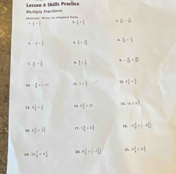 Lesson 6 Skills Practice 
Multiply Fractions 
Multiply. Write in simplest form. 
2. 
1.  1/2 *  4/5   1/9 *  3/5 
3.  15/24 *  3/20 
5. 
4. - 1/7 *  1/5   5/7 *  14/15 
6.  9/10 *  5/9 
8. 
7.  4/11 *  3/8   2/3 *  7/9 
9. - 9/13 *  26/27 
10. - 4/9 * (-5) 11. 7*  2/7 
12. 2 4/5 *  1/3 
13. 4 1/2 *  1/3  14. 5 3/4 * 12 15. 14* 2 3/7 
18. 
16. 2 3/5 * 1 3/7  17. 1 4/9 * 2 4/7  -5 5/6 * (-6 3/8 )
19. 10 7/9 * 4 1/4  20. 9 7/9 * (-7 3/4 ) 21. 3 3/4 * 2 4/7 