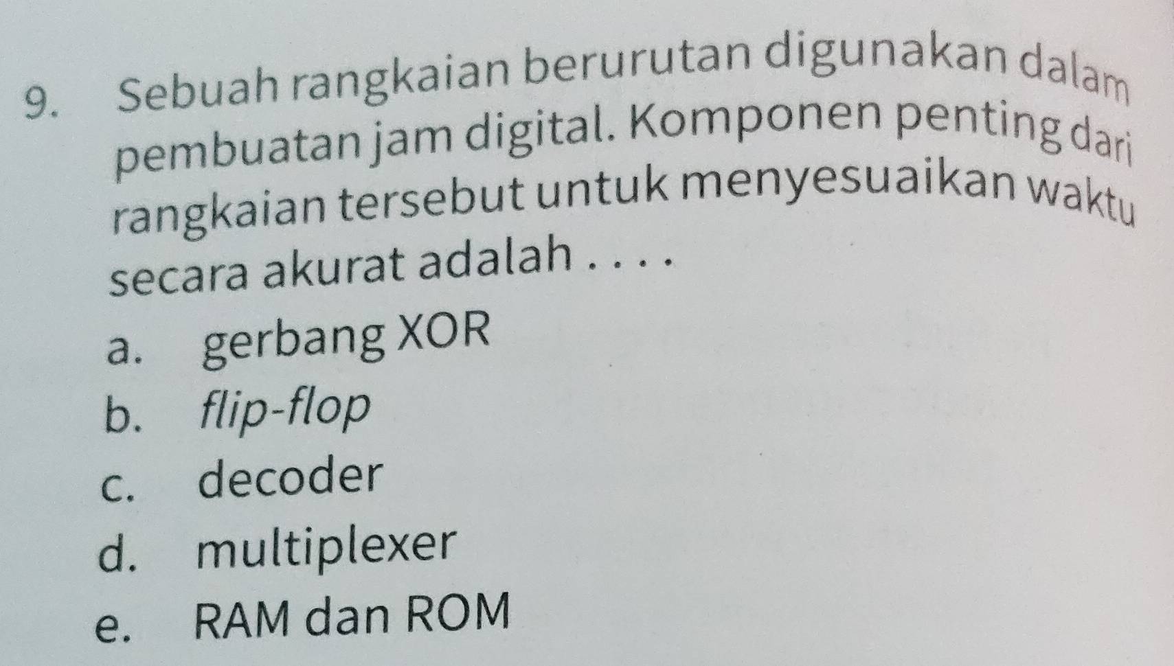 Sebuah rangkaian berurutan digunakan dalam
pembuatan jam digital. Komponen penting dari
rangkaian tersebut untuk menyesuaikan waktu
secara akurat adalah . . . .
a. gerbang XOR
b. flip-flop
c. decoder
d. multiplexer
e. RAM dan ROM