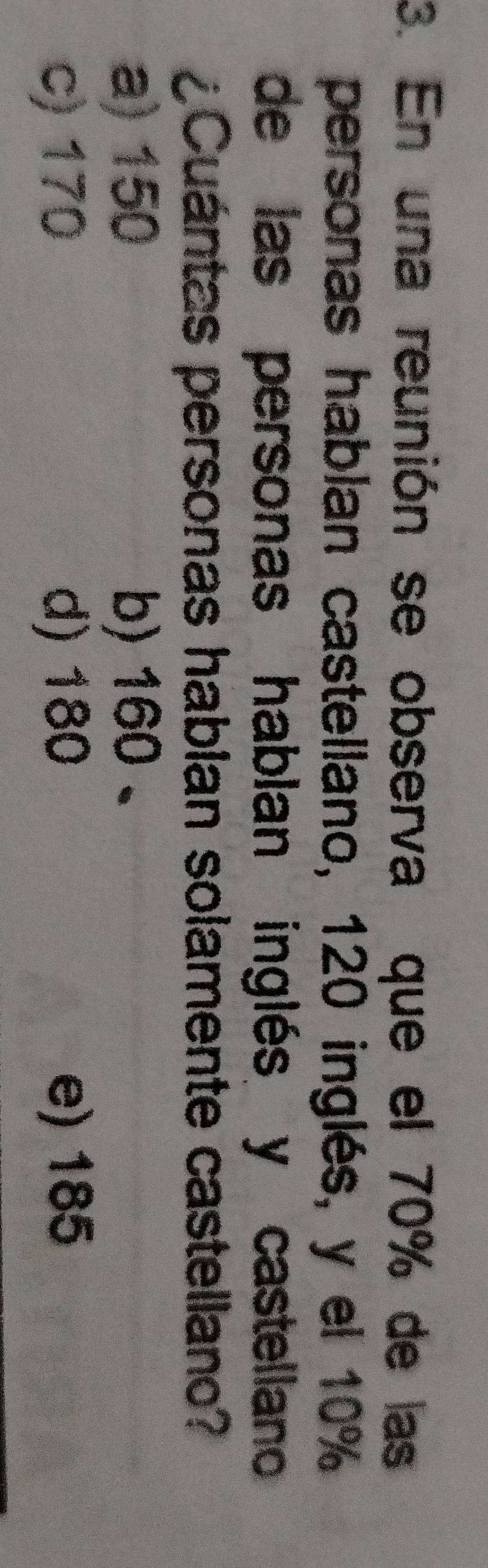 En una reunión se observa que el 70% de las
personas hablan castellano, 120 inglés, y el 10%
de las personas hablan inglés y castellano
¿Cuántas personas habian solamente castellano?
a) 150 b) 160 、
c) 170 d) 180 e) 185