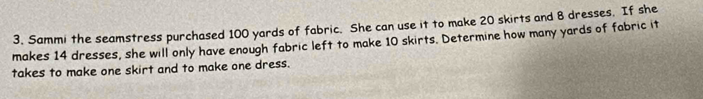 Sammi the seamstress purchased 100 yards of fabric. She can use it to make 20 skirts and 8 dresses. If she 
makes 14 dresses, she will only have enough fabric left to make 10 skirts. Determine how many yards of fabric it 
takes to make one skirt and to make one dress.