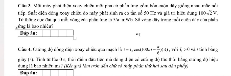 Một máy phát điện xoay chiều một pha có phần ứng gồm bốn cuộn dây giống nhau mắc nối 
tiếp. Suất điện động xoay chiều do máy phát sinh ra có tần số 50 Hz và giá trị hiệu dụng 100sqrt(2)V. 
Từ thông cực đại qua mỗi vòng của phần ứng là 5/π mWb. Số vòng dây trong mỗi cuộn dây của phần 
lứng là bao nhiêu? 
Đáp án: 
Câu 4. Cường độ dòng điện xoay chiều qua mạch là i=I_0cos (100π t- π /6 )(A) , với I_0>0 và / tính bằng 
giây (s). Tính từ lúc 0 s, thời điểm đầu tiên mà dòng điện có cường độ tức thời bằng cường độ hiệu 
dụng là bao nhiêu ms? (Kết quả làm tròn đến chữ số thập phân thứ hai sau dấu phầy) 
Đáp án: