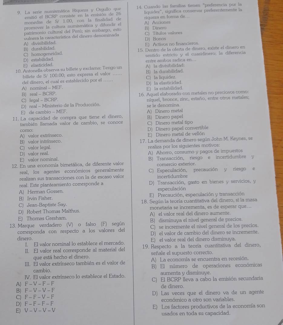 La serie numismática Riqueza y Orgullo que 14. Cuando las familias tienen "preferencia por la
emitió el BCRP consiste en la emisión de 26 liquidez", significa conservar preferentemente la
monedas de S/ 1.00, con la finalidad de riqueza en forma de...
promover la cultura numismática y difundir el A) Acciones
patrimonio cultural del Perú; sin embargo, esto B) Dinero
vulnera la característica del dinero denominada D) Bonos C) Títulos valores
A) divisibilidad.
B) durabilidad. E) Activos no financieros.
C) homogeneidad. 15. Dentro de la oferta de dinero, existe el dinero en
D) estabilidad. sentido estricto y el cuasidinero; la diferencia
E) elasticidad. entre ambos radica en...
10. Antonella observa su billete y exclama: Tengo un A) la divisibilidad:
billete de S/ 100.00; esto expresa el valor ….. B) la durabilidad.
del dinero, el cual es establecido por el ….. C) la liquidez.
A) nominal - MEF. D) la elasticidad.
B) real - BCRP. E) la estabilidad.
C) legal - BCRP. 16. Aquel elaborado con metales no preciosos como:
níquel, bronce, zinc, estaño, entre otros metales;
D) real - Ministerio de la Producción. se le denomina.
E) de cambio - MEF.
11. La capacidad de compra que tiene el dinero, A) Dinero metal
B) Dinero papel
también llamada valor de cambio, se conoce C) Dinero metal tipo
como:
A) valor extrínseco. D) Dinero papel convertible
E) Dinero metal de vellón
B) valor intrínseco. 17. La demanda de dinero según John M. Keynes, se
C) valor legal.
D) valor real. realiza por los siguientes motivos:
A) Ahorro, consumo y pagos de impuestos
E) valor nominal. B) Transacción, riesgo e incertidumbre y
12. En una economía bimetálica, de diferente valor comercio exterior.
real, los agentes económicos generalmente C) Especulación, precaución y riesgo e
realizan sus transacciones con la de escaso valor incertidumbre
real. Este planteamiento corresponde a D) Transacción, gasto en bienes y servicios, y
A) Herman Gossen. especulación
B) Irvin Fisher. E) Precaución, especulación y transacción
C) Jean-Baptiste Say. 18. Según la teoría cuantitativa del dinero, si la masa
D) Robert Thomas Malthus. monetaria se incrementa, es de esperar que...
E) Thomas Gresham. A) el valor real del dinero aumente.
B) disminuya el nivel general de precios.
13. Marque verdadero (V) o falso (F) según C) se incremente el nivel general de los precios.
corresponda con respecto a los valores del
dinero. D) el valor de cambio del dinero se incremente.
I. El valor nominal lo establece el mercado. E) el valor real del dinero disminuya.
II. El valor real corresponde al material del 19. Respecto a la teoría cuantitativa del dinero,
que está hecho el dinero. señale el supuesto correcto.
III. El valor extrínseco también es el valor de A) La economía se encuentra en recesión.
cambio. B) El número de operaciones económicas
IV. El valor extrínseco lo establece el Estado. aumenta y disminuye.
A) F - V - F -  F C) El BCRP lleva a cabo la emisión secundaria
de dinero.
B) F - V -V -F
C) F - F - V - F D) Las veces que el dinero va de un agente
D) F - F - F - F económico a otro son variables.
E) V - V - V - V E) Los factores productivos de la economía son
usados en toda su capacidad.