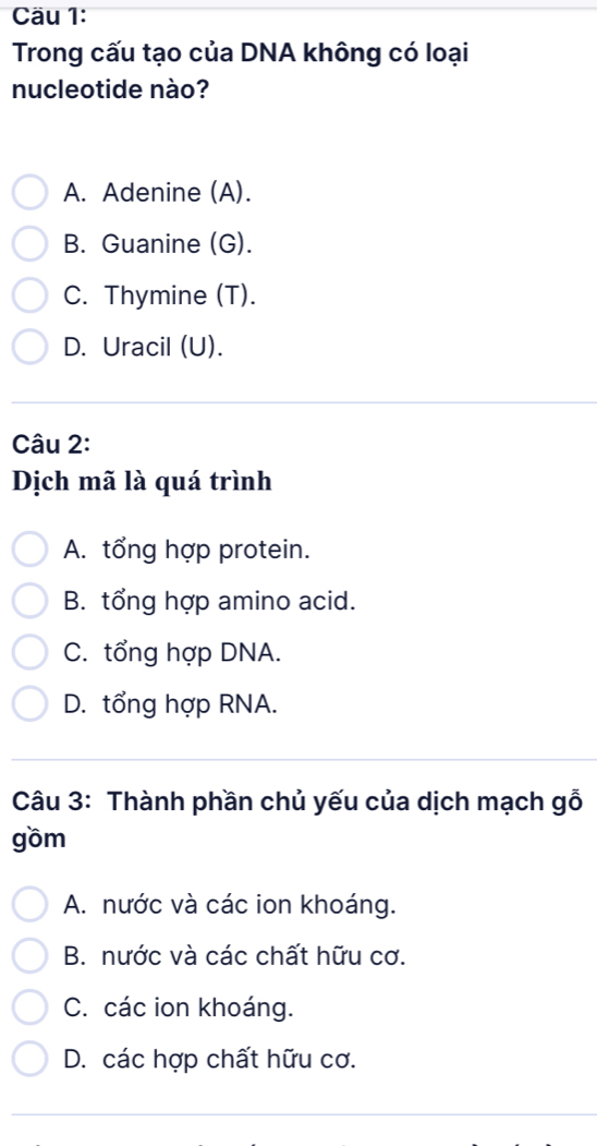 Cäu 1:
Trong cấu tạo của DNA không có loại
nucleotide nào?
A. Adenine (A).
B. Guanine (G).
C. Thymine (T).
D. Uracil (U).
Câu 2:
Dịch mã là quá trình
A. tổng hợp protein.
B. tổng hợp amino acid.
C. tổng hợp DNA.
D. tổng hợp RNA.
Câu 3: Thành phần chủ yếu của dịch mạch gỗ
gồm
A. nước và các ion khoáng.
B. nước và các chất hữu cơ.
C. các ion khoáng.
D. các hợp chất hữu cơ.