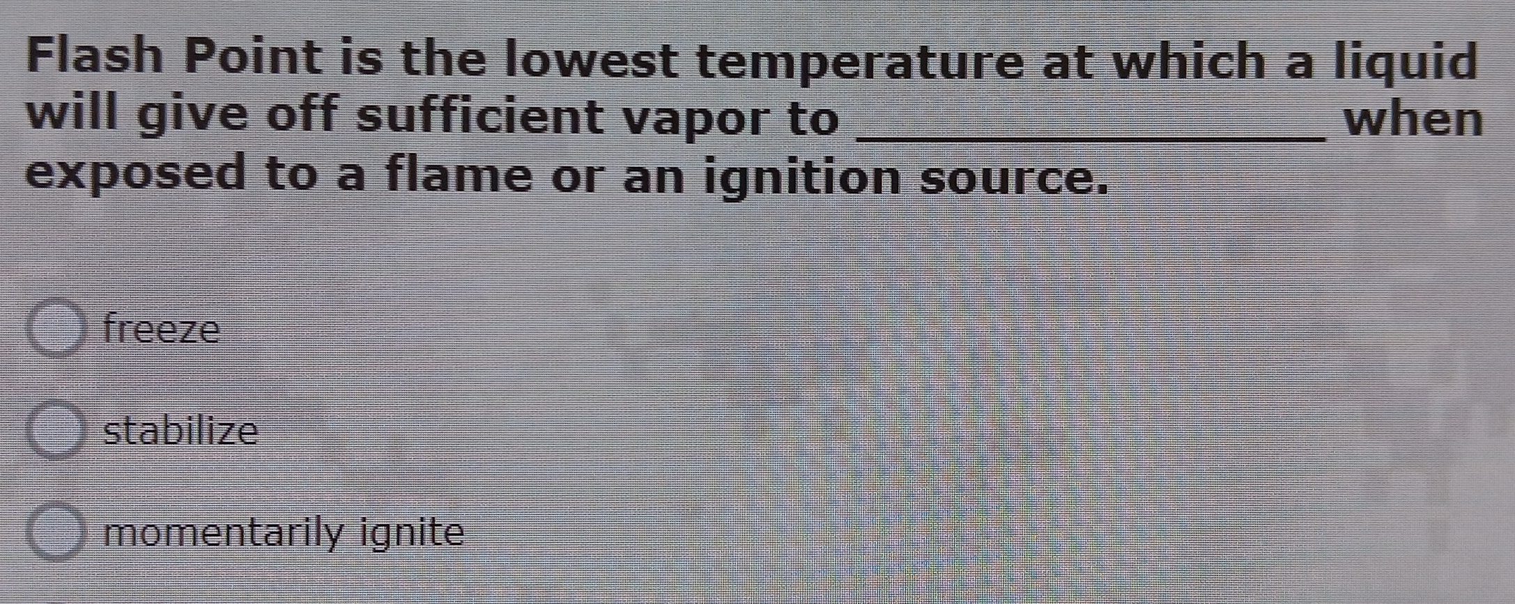 Flash Point is the lowest temperature at which a liquid
will give off sufficient vapor t_o when
exposed to a flame or an ignition source.
freeze
stabilize
momentarily ignite