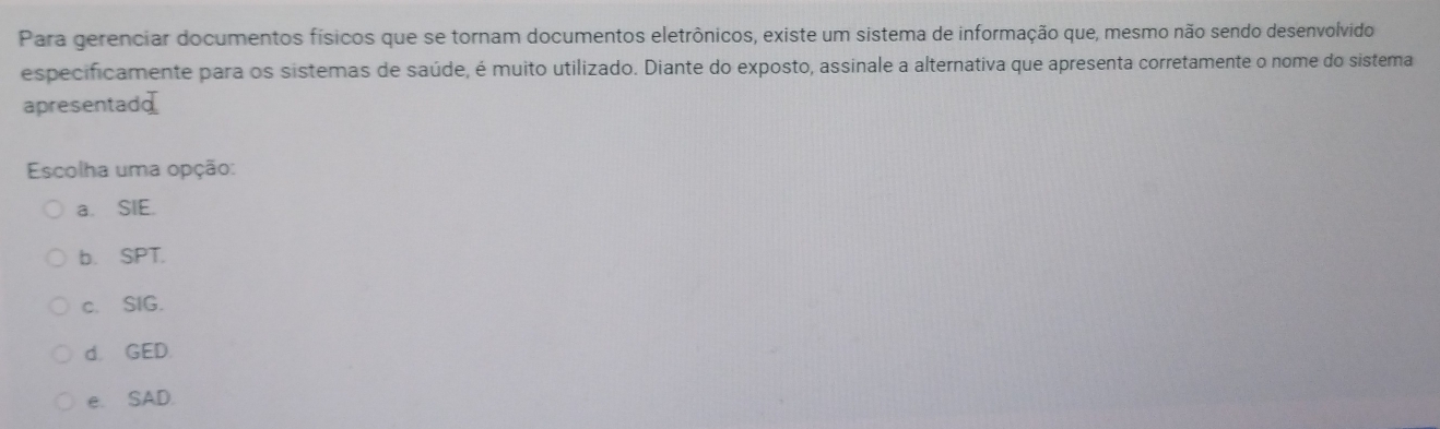 Para gerenciar documentos físicos que se tornam documentos eletrônicos, existe um sistema de informação que, mesmo não sendo desenvolvido
especificamente para os sistemas de saúde, é muito utilizado. Diante do exposto, assinale a alternativa que apresenta corretamente o nome do sistema
apresentadd
Escolha uma opção:
a. SIE.
b. SPT.
c. SIG.
d. GED.
e. SAD.