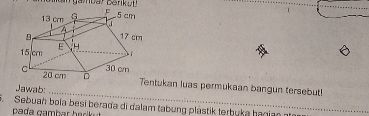 Kan gambar berikut! 
Tentukan luas permukaan bangun tersebut! 
Jawab: 
_ 
5. Sebuah bola besi berada di dalam tabung plastik terbuka hagian_ 
pada a m b ar h eri