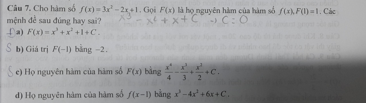 Cho hàm số f(x)=3x^2-2x+1. Gọi F(x) là họ nguyên hàm của hàm số f(x), F(1)=1. Các
mệnh đề sau đúng hay sai?
a) F(x)=x^3+x^2+1+C.
b) Giá trị F(-1) bằng -2.
c) Họ nguyên hàm của hàm số F(x) bằng  x^4/4 - x^3/3 + x^2/2 +C.
d) Họ nguyên hàm của hàm số f(x-1) bằng x^3-4x^2+6x+C.