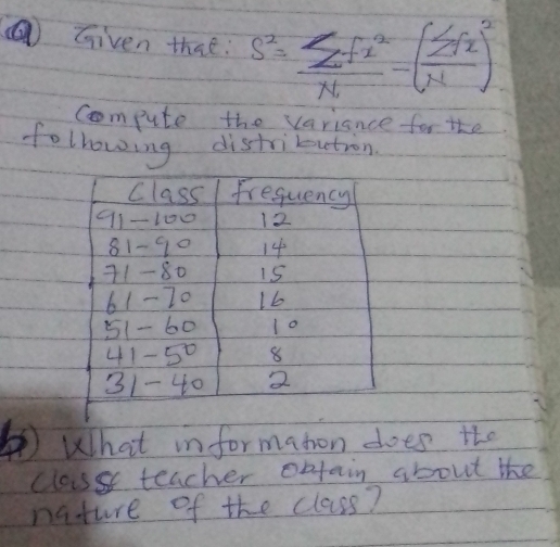 Given that: s^2=frac sumlimits f^2_1N-(sumlimits fx)^2N)
Compute the variance for the 
following distrikuution 
Class frequency
11-100 12
81-90 14
11- 80 15
61- 70 1b
51- 60 10
41-50 8
31- 40 2
)What in formaton does the 
classs teacher obtain about the 
nature of the class?