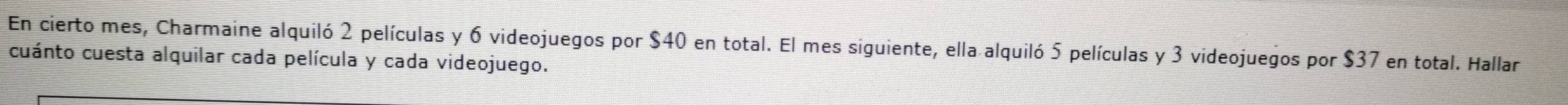 En cierto mes, Charmaine alquiló 2 películas y 6 videojuegos por $40 en total. El mes siguiente, ella alquiló 5 películas y 3 videojuegos por $37 en total. Hallar 
cuánto cuesta alquilar cada película y cada videojuego.