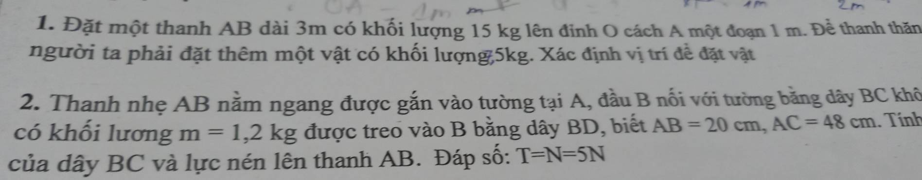 Đặt một thanh AB dài 3m có khối lượng 15 kg lên đinh O cách A một đoạn 1 m. Để thanh thăn 
người ta phải đặt thêm một vật có khối lượng 5kg. Xác định vị trí đề đặt vật 
2. Thanh nhẹ AB nằm ngang được gắn vào tường tại A, đầu B nối với tường bằng dây BC khô 
có khối lương m=1, 2kg được treo vào B bằng dây BD, biết AB=20cm, AC=48cm. Tính 
của dây BC và lực nén lên thanh AB. Đáp số: T=N=5N