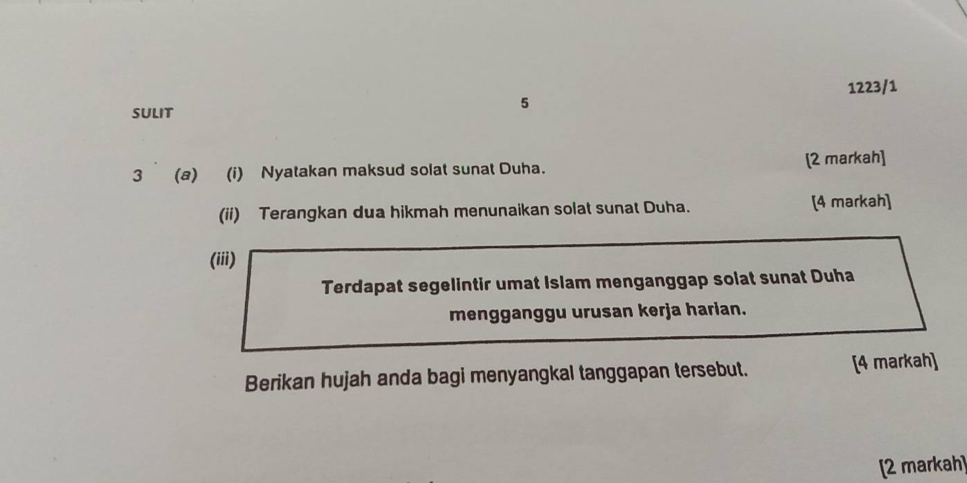 1223/1 
5 
SULIT 
3 (a) (i) Nyatakan maksud solat sunat Duha. [2 markah] 
(ii) Terangkan dua hikmah menunaikan solat sunat Duha. [4 markah] 
(iii) 
Terdapat segelintir umat Islam menganggap solat sunat Duha 
mengganggu urusan kerja harian. 
Berikan hujah anda bagi menyangkal tanggapan tersebut. [4 markah] 
[2 markah]