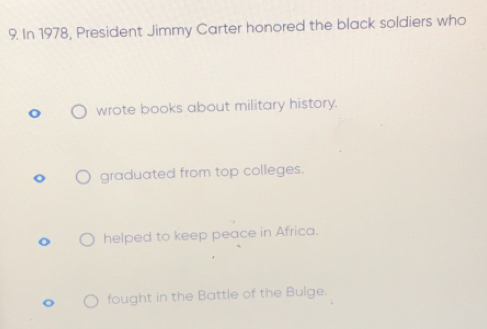 In 1978, President Jimmy Carter honored the black soldiers who
wrote books about military history.
graduated from top colleges.
helped to keep peace in Africa.
fought in the Battle of the Bulge.