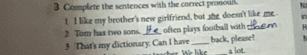 Complete the sentences with the correct pronoun. 
N 
I I like my brother's new girlfriend, but she doesn't like me . in 
2 Tom has two sons. _often plays football with_ 
3 That's my dictionary. Can I have _back, please? 
_a lot.