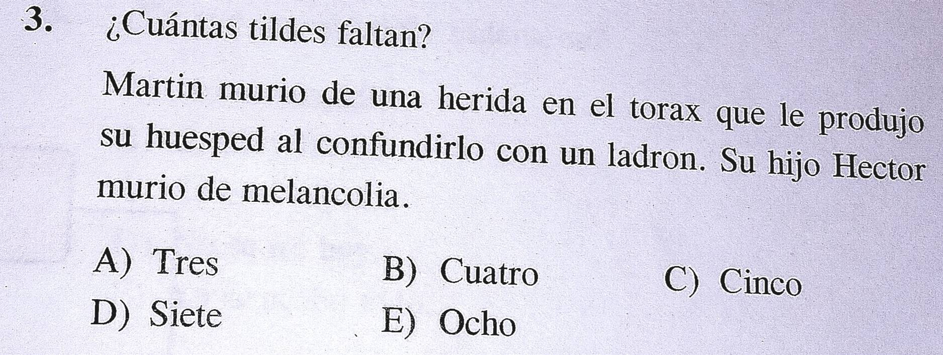 ¿Cuántas tildes faltan?
Martin murio de una herida en el torax que le produjo
su huesped al confundirlo con un ladron. Su hijo Hector
murio de melancolia.
A) Tres B) Cuatro C) Cinco
D) Siete E) Ocho