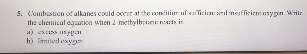 Combustion of alkanes could occur at the condition of sufficient and insufficient oxygen. Write 
the chemical equation when 2 -methylbutane reacts in 
a) excess oxygen 
b) limited oxygen