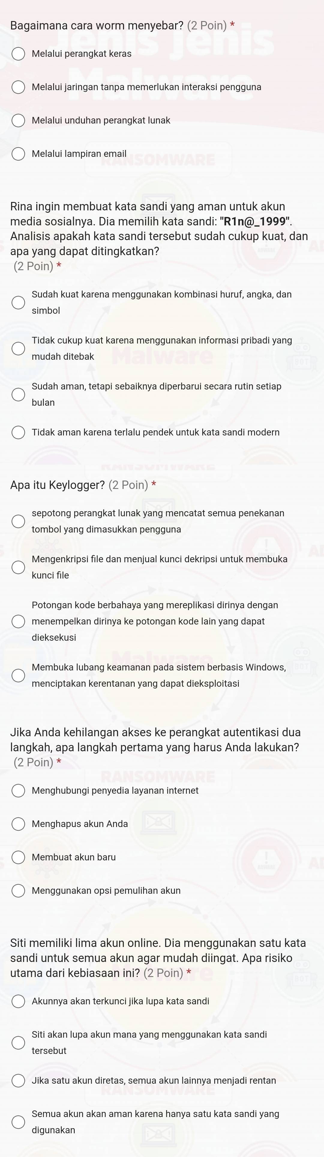 Bagaimana cara worm menyebar? (2 Poin) *
Melalui perangkat keras
Melalui jaringan tanpa memerlukan interaksi pengguna
Melalui unduhan perangkat lunak
Rina ingin membuat kata sandi yang aman untuk akun
media sosialnya. Dia memilih kata sandi: "R1n@_1999".
Analisis apakah kata sandi tersebut sudah cukup kuat, dan
apa yang dapat ditingkatkan?
(2 Poin) *
Sudah kuat karena menggunakan kombinasi huruf, angka, dan
simbol
Tidak cukup kuat karena menggunakan informasi pribadi yang
mudah ditebak
Sudah aman, tetapi sebaiknya diperbarui secara rutin setiap
bulan
Tidak aman karena terlalu pendek untuk kata sandi modern
Apa itu Keylogger? (2 Poin) *
sepotong perangkat lunak yang mencatat semua penekanan
tombol yang dimasukkan pengguna
Mengenkripsi file dan menjual kunci dekripsi untuk membuka
kunci file
Potongan kode berbahaya yang mereplikasi dirinya dengan
menempelkan dirinya ke potongan kode lain yang dapat
dieksekusi
Membuka lubang keamanan pada sistem berbasis Windows,
menciptakan kerentanan yang dapat dieksploitas
Jika Anda kehilangan akses ke perangkat autentikasi dua
langkah, apa langkah pertama yang harus Anda lakukan?
(2 Poin) *
Menghubungi penyedia layanan internet
Menghapus akun Anda
Membuat akun baru
Menggunakan opsi pemulihan akun
Siti memiliki lima akun online. Dia menggunakan satu kata
sandi untuk semua akun agar mudah diingat. Apa risiko
utama dari kebiasaan ini? (2 Poin) *
Akunnya akan terkunci jika lupa kata sandi
Siti akan lupa akun mana yang menggunakan kata sandi
Semua akun akan aman karena hanya satu kata sandi yang
diqunakan