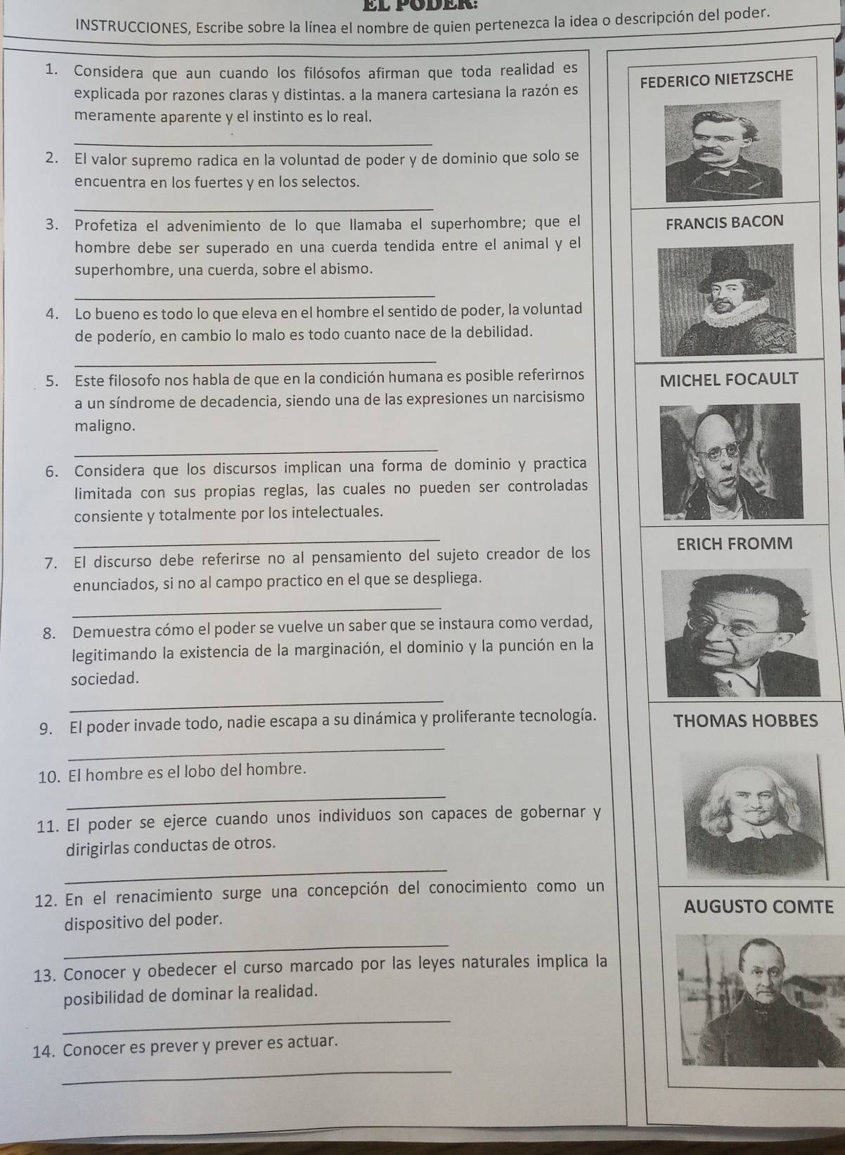 INSTRUCCIONES, Escribe sobre la línea el nombre de quien pertenezca la idea o descripción del poder.
1. Considera que aun cuando los filósofos afirman que toda realidad es
explicada por razones claras y distintas. a la manera cartesiana la razón es FEDERICO NIETZSCHE
meramente aparente y el instinto es lo real.
_
2. El valor supremo radica en la voluntad de poder y de dominio que solo se
encuentra en los fuertes y en los selectos.
_
3. Profetiza el advenimiento de lo que llamaba el superhombre; que el FRANCIS BACON
hombre debe ser superado en una cuerda tendida entre el animal y el
superhombre, una cuerda, sobre el abismo.
_
4. Lo bueno es todo lo que eleva en el hombre el sentido de poder, la voluntad
de poderío, en cambio lo malo es todo cuanto nace de la debilidad.
_
5. Este filosofo nos habla de que en la condición humana es posible referirnos MICHEL FOCAULT
a un síndrome de decadencia, siendo una de las expresiones un narcisismo
maligno.
_
6. Considera que los discursos implican una forma de dominio y practica
limitada con sus propias reglas, las cuales no pueden ser controladas
consiente y totalmente por los intelectuales.
_
ERICH FROMM
7. El discurso debe referirse no al pensamiento del sujeto creador de los
enunciados, si no al campo practico en el que se despliega.
_
8. Demuestra cómo el poder se vuelve un saber que se instaura como verdad,
legitimando la existencia de la marginación, el dominio y la punción en la
sociedad.
_
9. El poder invade todo, nadie escapa a su dinámica y proliferante tecnología. THOMAS HOBBES
_
10. El hombre es el lobo del hombre.
_
11. El poder se ejerce cuando unos individuos son capaces de gobernar y
dirigirlas conductas de otros.
_
12. En el renacimiento surge una concepción del conocimiento como un
AUGUSTO COMTE
dispositivo del poder.
_
13. Conocer y obedecer el curso marcado por las leyes naturales implica la
posibilidad de dominar la realidad.
_
_
14. Conocer es prever y prever es actuar.