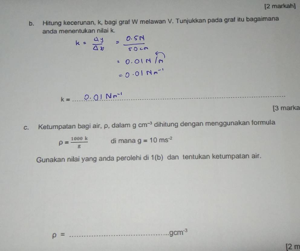 [2 markah] 
b. Hitung kecerunan, k, bagi graf W melawan V. Tunjukkan pada graf itu bagaimana 
anda menentukan nilai k. 
_ k=
_ 
_ 
[3 marka 
c. Ketumpatan bagi air, p, dalam gcm^(-3) dihitung dengan menggunakan formula
rho = 1000k/g  di mana g=10ms^(-2)
Gunakan nilai yang anda perolehi di 1(b) dan tentukan ketumpatan air.
rho = _
gcm^(-3)
[2 m