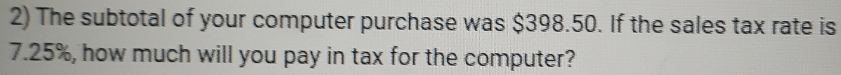 The subtotal of your computer purchase was $398.50. If the sales tax rate is
7.25%, how much will you pay in tax for the computer?