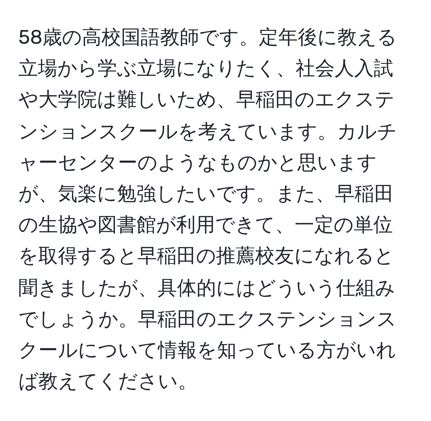 58歳の高校国語教師です。定年後に教える立場から学ぶ立場になりたく、社会人入試や大学院は難しいため、早稲田のエクステンションスクールを考えています。カルチャーセンターのようなものかと思いますが、気楽に勉強したいです。また、早稲田の生協や図書館が利用できて、一定の単位を取得すると早稲田の推薦校友になれると聞きましたが、具体的にはどういう仕組みでしょうか。早稲田のエクステンションスクールについて情報を知っている方がいれば教えてください。