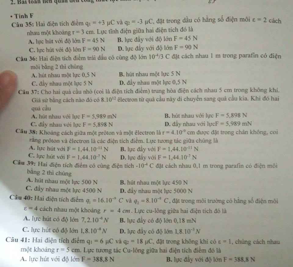 Bải toàn nện quân dến công
E.r
Tính F
Câu 35: Hai điện tích điểm q_1=+3mu C và q_2=-3 AC, đặt trong dầu có hằng số điện môi varepsilon =2 cách
nhau một khoảng r=3cm.  Lực tĩnh điện giữa hai điện tích đó là
A. lực hút với độ c° F=45N B. lực đầy với độ lớn F=45N

C. lực hút với độ lớn F=90N D. lực đầy với độ lớn F=90N
Câu 36: Hai điện tích điểm trái dấu có cùng độ lớn 10^(-4)/3 C đặt cách nhau 1 m trong parafin có điện
môi bằng 2 thì chúng
A. hút nhau một lực 0,5 N B. hút nhau một lực 5 N
C. đầy nhau một lực 5 N D. đầy nhau một lực 0,5 N
Cầu 37: Cho hai quả cầu nhỏ (coi là điện tích điểm) trung hòa điện cách nhau 5 cm trong không khí.
Giả sử bằng cách nào đó có 8.10^(12) êlectron từ quả cầu này di chuyền sang quả cầu kia. Khi đó hai
quá cầu
A. hút nhau với lực F=5,989mN B. hút nhau với lực F=5,898N
C. đầy nhau với lực F=5,898N D. đầy nhau với lực F=5,989mN
Câu 38: Khoảng cách giữa một prôton và một êlectron là r=4.10^(-9)c cm được đặt trong chân không, coi
rằng prôton và êlectron là các điện tích điểm. Lực tương tác giữa chúng là
A. lực hút với F=1,44.10^(-11)N B. lực đầy với F=1,44.10^(-11)N
C. lực hút với F=1,44.10^(-7)N D. lực đầy với F=1,44.10^(-7)N
Câu 39: Hai điện tích điểm có cùng điện tích -10^(-4)C đặt cách nhau 0,1 m trong parafin có điện môi
bằng 2 thì chúng
A. hút nhau một lực 500 N B. hút nhau một lực 450 N
C. đầy nhau một lực 4500 N D. đầy nhau một lực 5000 N
Câu 40: Hai điện tích điểm q_1=16.10^(-9)C và q_2=8.10^(-9)C , đặt trong môi trường có hằng số điện môi
varepsilon =4 cách nhau một khoảng r=4cm. Lực cu-lông giữa hai điện tích đó là
A. lực hút có độ lớn 7,2.10^(-6)N B. lực đầy có độ lớn 0,18 mN
C. lực hút có độ lớn 1,8.10^(-8)N D. lực đầy có độ lớn 1,8.10^(-3)N
Câu 41: Hai điện tích điểm q_1=6mu C và q_2=18mu C , đặt trong không khí có varepsilon =1 , chúng cách nhau
một khoảng r=5cm. Lực tương tác Cu-lông giữa hai điện tích điểm đó là
A. lực hút với độ lớn F=388,8N B. lực đầy với độ lớn F=388,8N