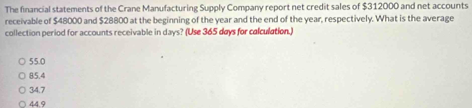 The financial statements of the Crane Manufacturing Supply Company report net credit sales of $312000 and net accounts
receivable of $48000 and $28800 at the beginning of the year and the end of the year, respectively. What is the average
collection period for accounts receivable in days? (Use 365 days for calculation.)
55.0
85.4
34.7
44.9