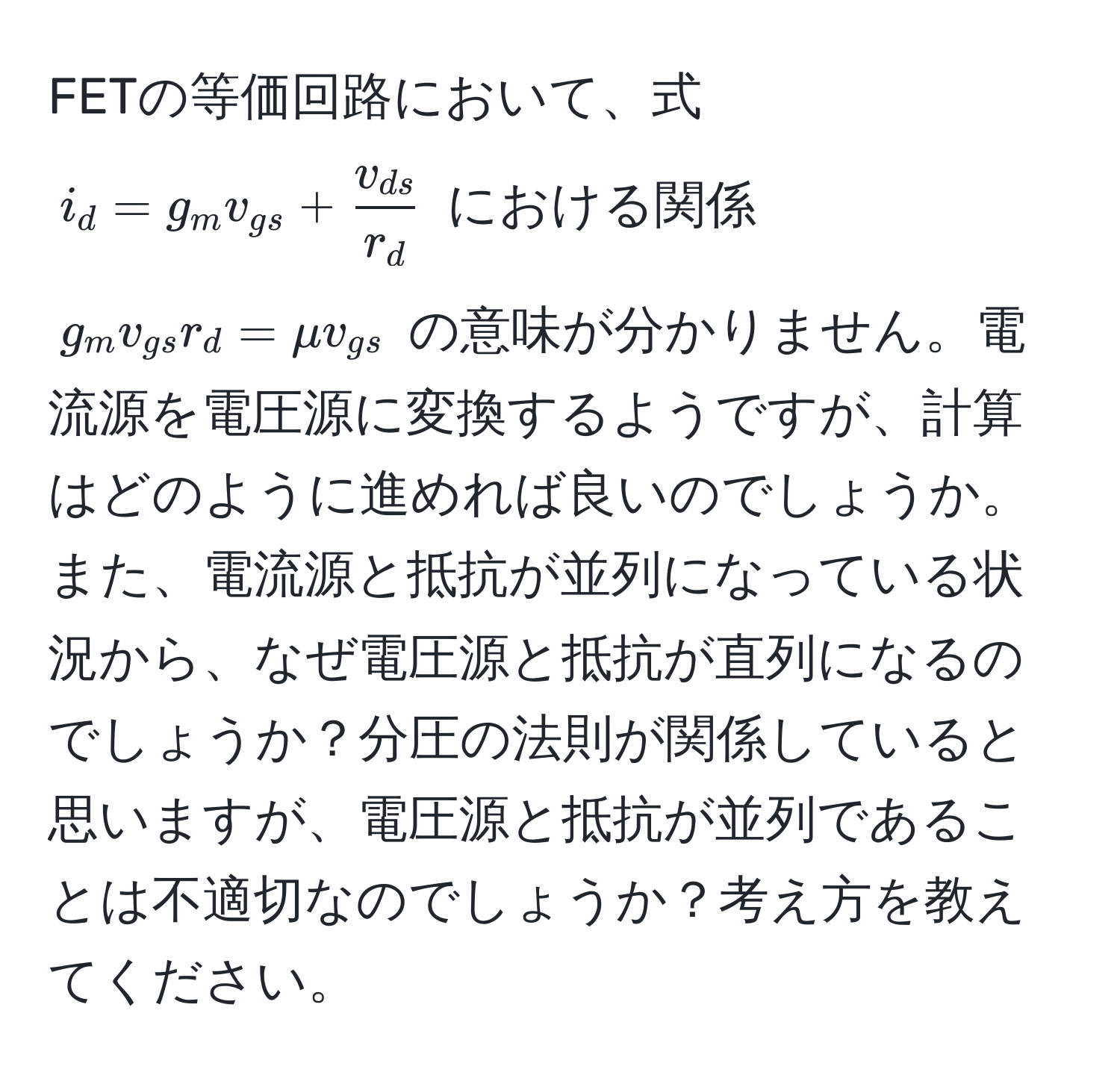 FETの等価回路において、式 $i_d = g_m v_gs + fracv_dsr_d$ における関係 $g_m v_gs r_d = mu v_gs$ の意味が分かりません。電流源を電圧源に変換するようですが、計算はどのように進めれば良いのでしょうか。また、電流源と抵抗が並列になっている状況から、なぜ電圧源と抵抗が直列になるのでしょうか？分圧の法則が関係していると思いますが、電圧源と抵抗が並列であることは不適切なのでしょうか？考え方を教えてください。