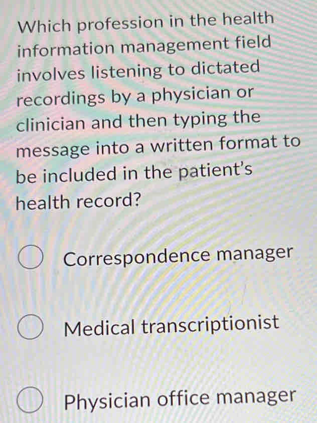 Which profession in the health
information management field
involves listening to dictated
recordings by a physician or
clinician and then typing the
message into a written format to
be included in the patient's
health record?
Correspondence manager
Medical transcriptionist
Physician office manager