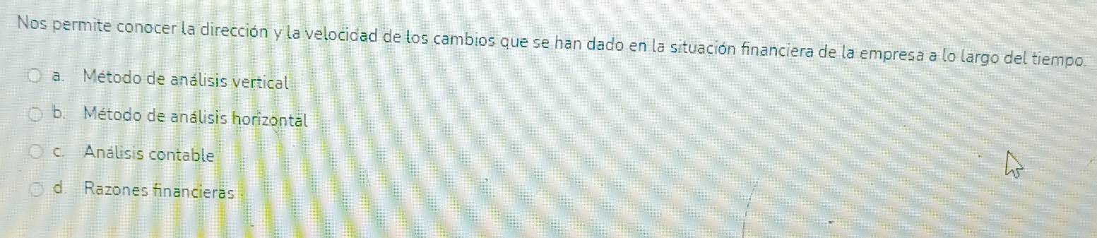 Nos permite conocer la dirección y la velocidad de los cambios que se han dado en la situación financiera de la empresa a lo largo del tiempo.
a. Método de análisis vertical
b. Método de análisis horizontal
c. Análisis contable
d. Razones financieras