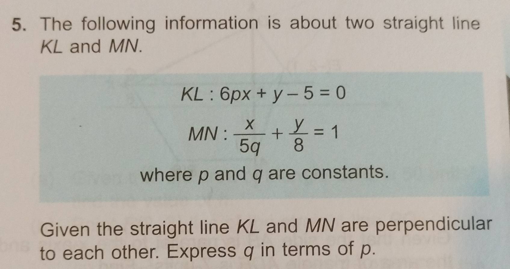 The following information is about two straight line
KL and MN.
KL :6px+y-5=0
MN :  x/5q + y/8 =1
where p and q are constants.
Given the straight line KL and MN are perpendicular
to each other. Express q in terms of p.