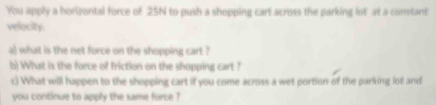 You apply a horizontal force of 25N to push a shopping cart across the parking lot at a constant 
velocity. 
a) what is the net force on the shopping cart ? 
b) What is the force of friction on the shopping cart ? 
c) What will happen to the shopping cart if you come across a wet portion of the parking lot and 
you continue to apply the same force ?