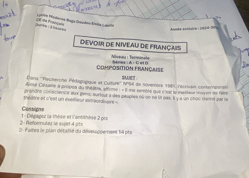 Lycée Moderne Boga Doudou Emile Lakota 
CE de Français 
Durée : 3 heures 
Année scolaire :2024-20
DEVOIR DE NIVEAU DE FRANÇAIS 
Niveau : Terminale 
Séries : A - C et D 
COMPOSITION FRAnçAISE 
SUJET : 
Dans ''Recherche Pédagogique et Culture'' N°64 de novembre 1981, l'écrivain contemporain 
Aimé Césaire à propos du théâtre, affirme : « Il me semble que c'est le meilleur moyen de faire 
prendre conscience aux gens, surtout à des peuples où on ne lit pas. Il y a un choc donné par le 
théâtre et c'est un éveilleur extraordinaire ». 
Consigne 
1- Dégagez la thèse et l'antithèse 2 pts 
2- Reformulez le sujet 4 pts 
3- Faites le plan détaillé du développement 14 pts