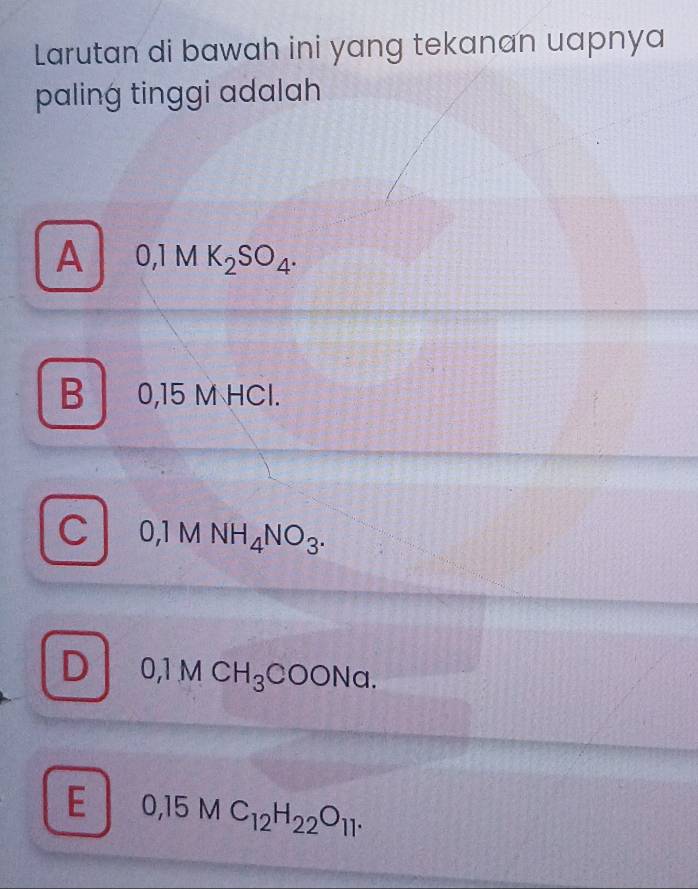 Larutan di bawah ini yang tekanan uapnya
paling tinggi adalah
A 0,1MK_2SO_4.
B 0,15 M HCl.
C 0,1 M NH_4NO_3.
D 0,1MCH_3COONa.
E 0,15MC_12H_22O_11.