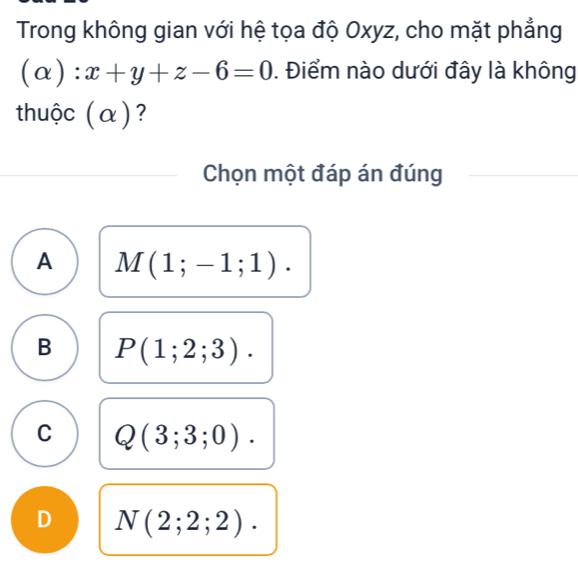 Trong không gian với hệ tọa độ Oxyz, cho mặt phẳng
(alpha ):x+y+z-6=0. Điểm nào dưới đây là không
thuộc (α)?
Chọn một đáp án đúng
A M(1;-1;1).
B P(1;2;3).
C Q(3;3;0).
D N(2;2;2).