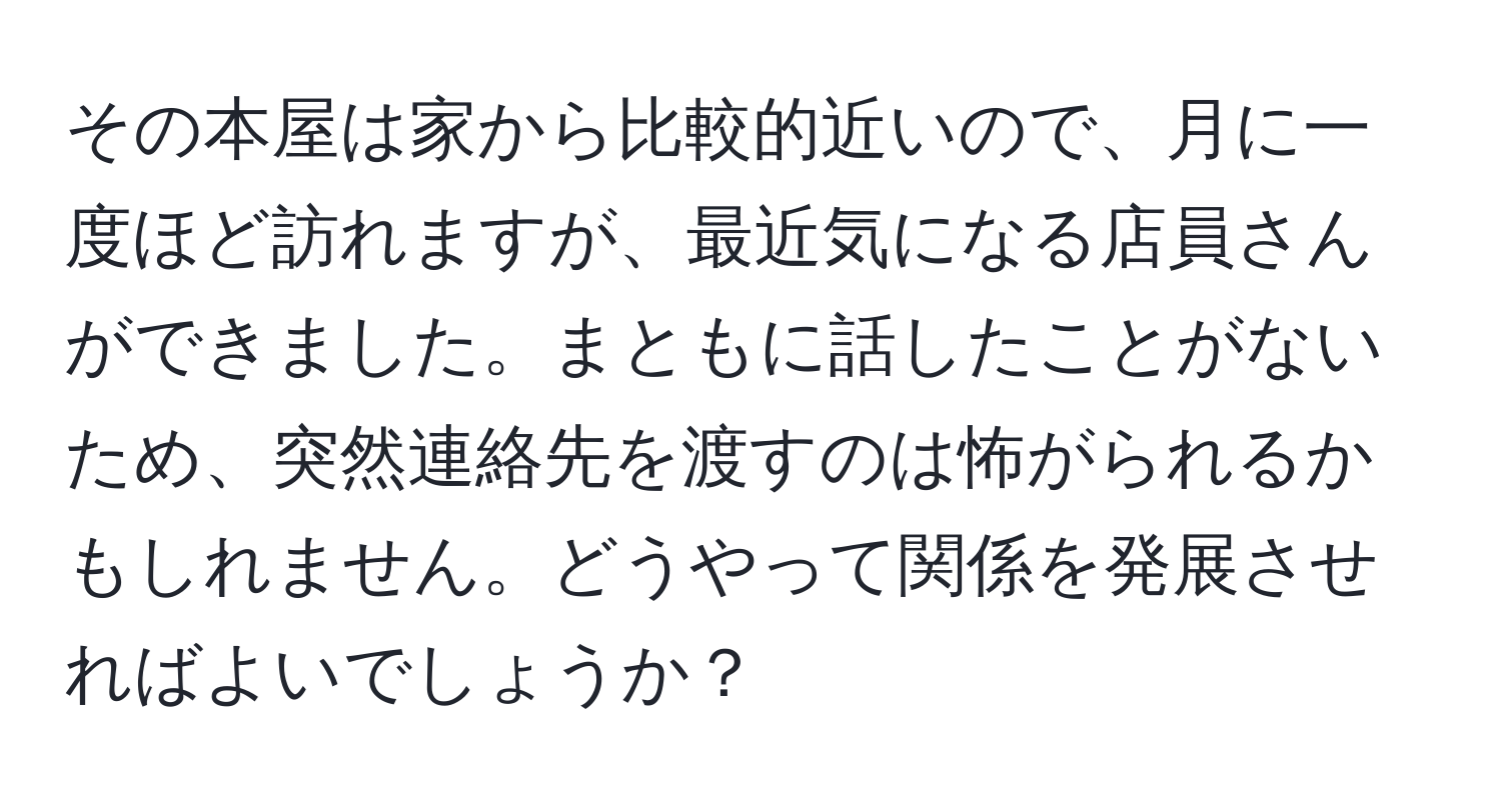 その本屋は家から比較的近いので、月に一度ほど訪れますが、最近気になる店員さんができました。まともに話したことがないため、突然連絡先を渡すのは怖がられるかもしれません。どうやって関係を発展させればよいでしょうか？