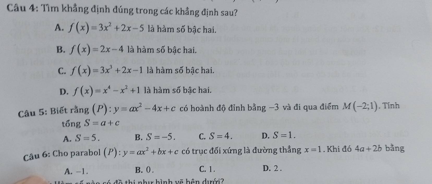 Tìm khẳng định đúng trong các khẳng định sau?
A. f(x)=3x^2+2x-5 là hàm số bậc hai.
B. f(x)=2x-4 là hàm số bậc hai.
C. f(x)=3x^3+2x-1 là hàm số bậc hai.
D. f(x)=x^4-x^2+1 là hàm số bậc hai.
Câu 5: Biết rằng (P):y=ax^2-4x+c có hoành độ đỉnh bằng −3 và đi qua điểm M(-2;1). Tính
tổng S=a+c
A. S=5. B. S=-5. C. S=4. D. S=1. 
Câu 6: Cho parabol (P):y=ax^2+bx+c có trục đối xứng là đường thẳng x=1. Khi đó 4a+2b bằng
A. -1. B. (. C. 1. D. 2.
6 đ ề thị nhụ hình vẽ bên dưới?