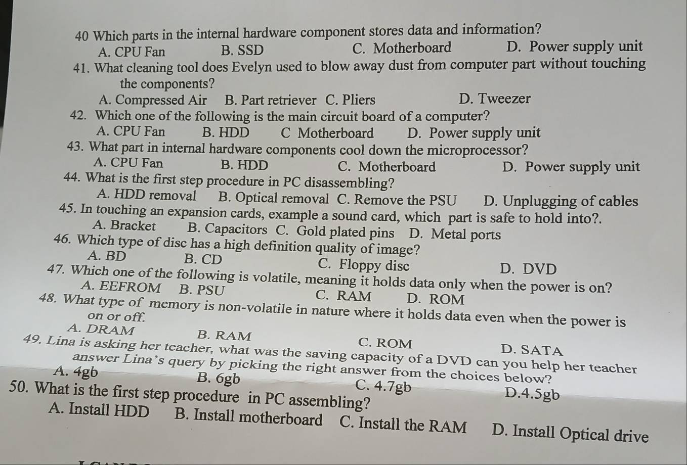 Which parts in the internal hardware component stores data and information?
A. CPU Fan B. SSD C. Motherboard D. Power supply unit
41. What cleaning tool does Evelyn used to blow away dust from computer part without touching
the components?
A. Compressed Air B. Part retriever C. Pliers D. Tweezer
42. Which one of the following is the main circuit board of a computer?
A. CPU Fan B. HDD C Motherboard D. Power supply unit
43. What part in internal hardware components cool down the microprocessor?
A. CPU Fan B. HDD C. Motherboard D. Power supply unit
44. What is the first step procedure in PC disassembling?
A. HDD removal B. Optical removal C. Remove the PSU D. Unplugging of cables
45. In touching an expansion cards, example a sound card, which part is safe to hold into?.
A. Bracket B. Capacitors C. Gold plated pins D. Metal ports
46. Which type of disc has a high definition quality of image?
A. BD B. CD C. Floppy disc D. DVD
47. Which one of the following is volatile, meaning it holds data only when the power is on?
A. EEFROM B. PSU C. RAM D. ROM
48. What type of memory is non-volatile in nature where it holds data even when the power is
on or off.
A. DRAM B. RAM C. ROM D. SATA
49. Lina is asking her teacher, what was the saving capacity of a DVD can you help her teacher
answer Lina’s query by picking the right answer from the choices below?
A. 4gb B. 6gb C. 4.7gb D. 4.5gb
50. What is the first step procedure in PC assembling?
A. Install HDD B. Install motherboard C. Install the RAM D. Install Optical drive