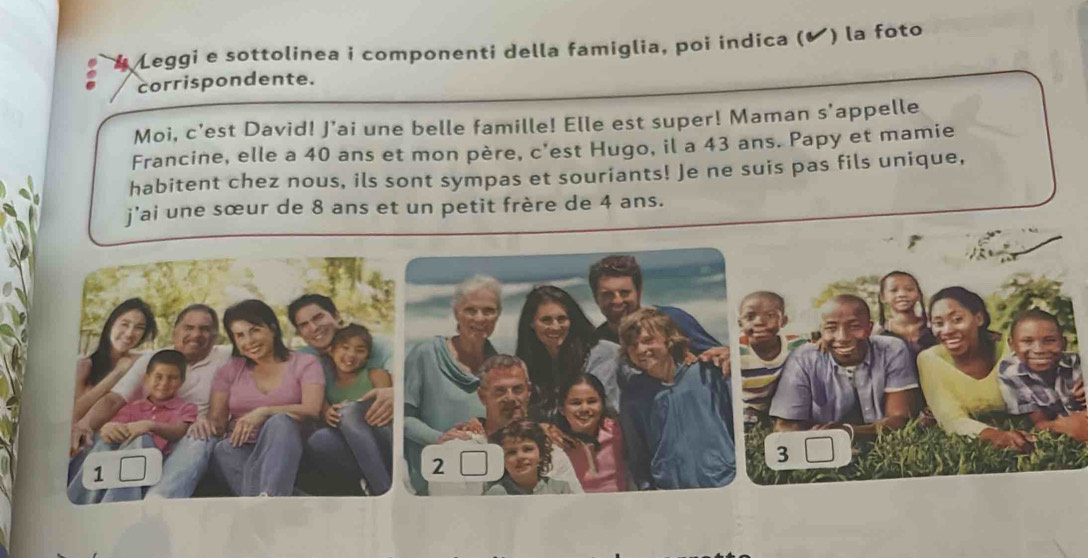 Leggi e sottolinea i componenti della famiglia, poi indica (✔) la foto 
corrispondente. 
Moi, c'est David! J’ai une belle famille! Elle est super! Maman s'appelle 
Francine, elle a 40 ans et mon père, c'est Hugo, il a 43 ans. Papy et mamie 
habitent chez nous, ils sont sympas et souriants! Je ne suis pas fils unique, 
j'ai une sœur de 8 ans et un petit frère de 4 ans. 
2