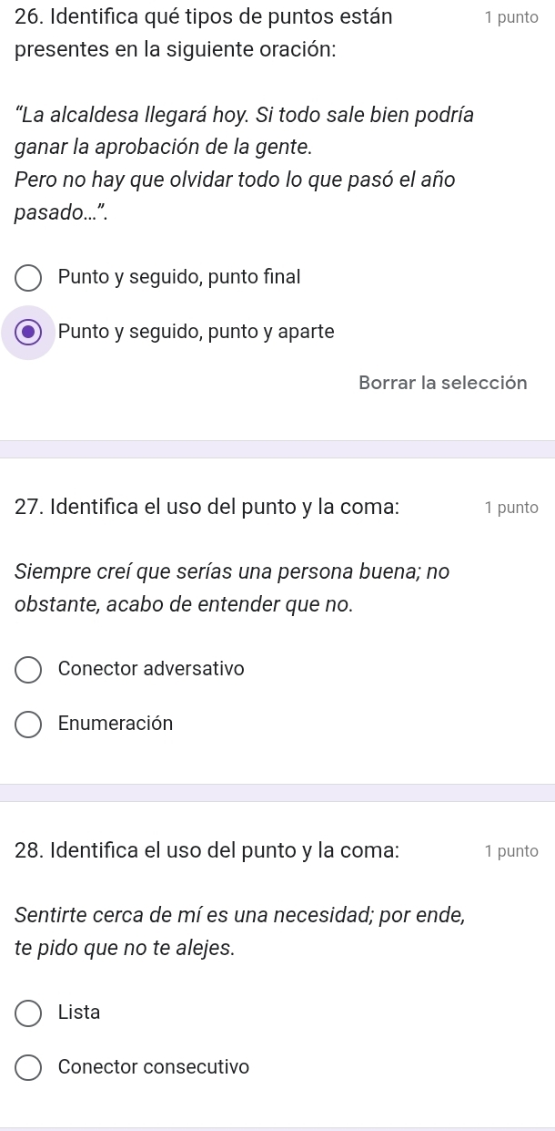 Identifica qué tipos de puntos están 1 punto 
presentes en la siguiente oración: 
"La alcaldesa llegará hoy. Si todo sale bien podría 
ganar la aprobación de la gente. 
Pero no hay que olvidar todo lo que pasó el año 
pasado...”. 
Punto y seguido, punto final 
Punto y seguido, punto y aparte 
Borrar la selección 
27. Identifica el uso del punto y la coma: 1 punto 
Siempre creí que serías una persona buena; no 
obstante, acabo de entender que no. 
Conector adversativo 
Enumeración 
28. Identifica el uso del punto y la coma: 1 punto 
Sentirte cerca de mí es una necesidad; por ende, 
te pido que no te alejes. 
Lista 
Conector consecutivo