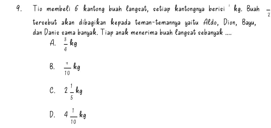 Tio membeli 6 kantong buah langsat, setiap kantongnya berisi' kg. Buah overline 2
tersebut akan dibagikan kepada teman-temannya yaitu Aldo, Dion, Bayu,
dan Danis sama banyak. Tiap anak menerima buah langsat sebanyak ....
A.  3/4 kg
B.  7/10  ka
C. 2 1/5 kg
D. 4 1/10 kg