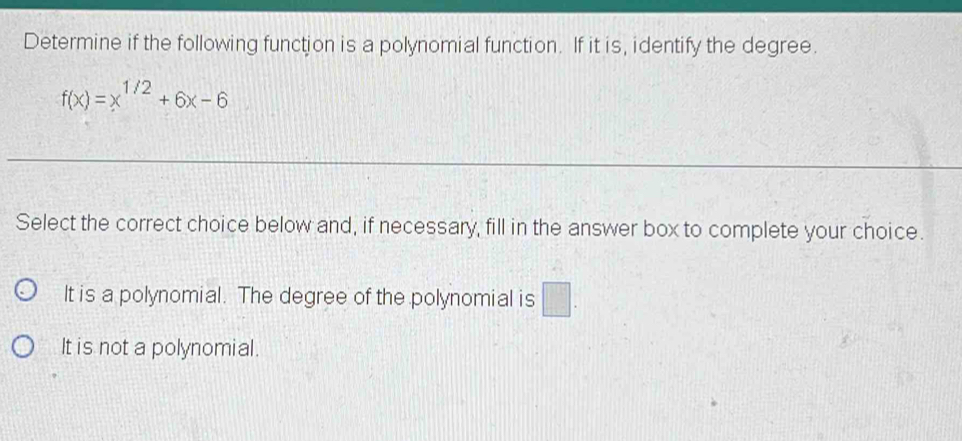 Determine if the following function is a polynomial function. If it is, identify the degree.
f(x)=x^(1/2)+6x-6
Select the correct choice below and, if necessary, fill in the answer box to complete your choice.
It is a polynomial. The degree of the polynomial is □.
It is not a polynomial.