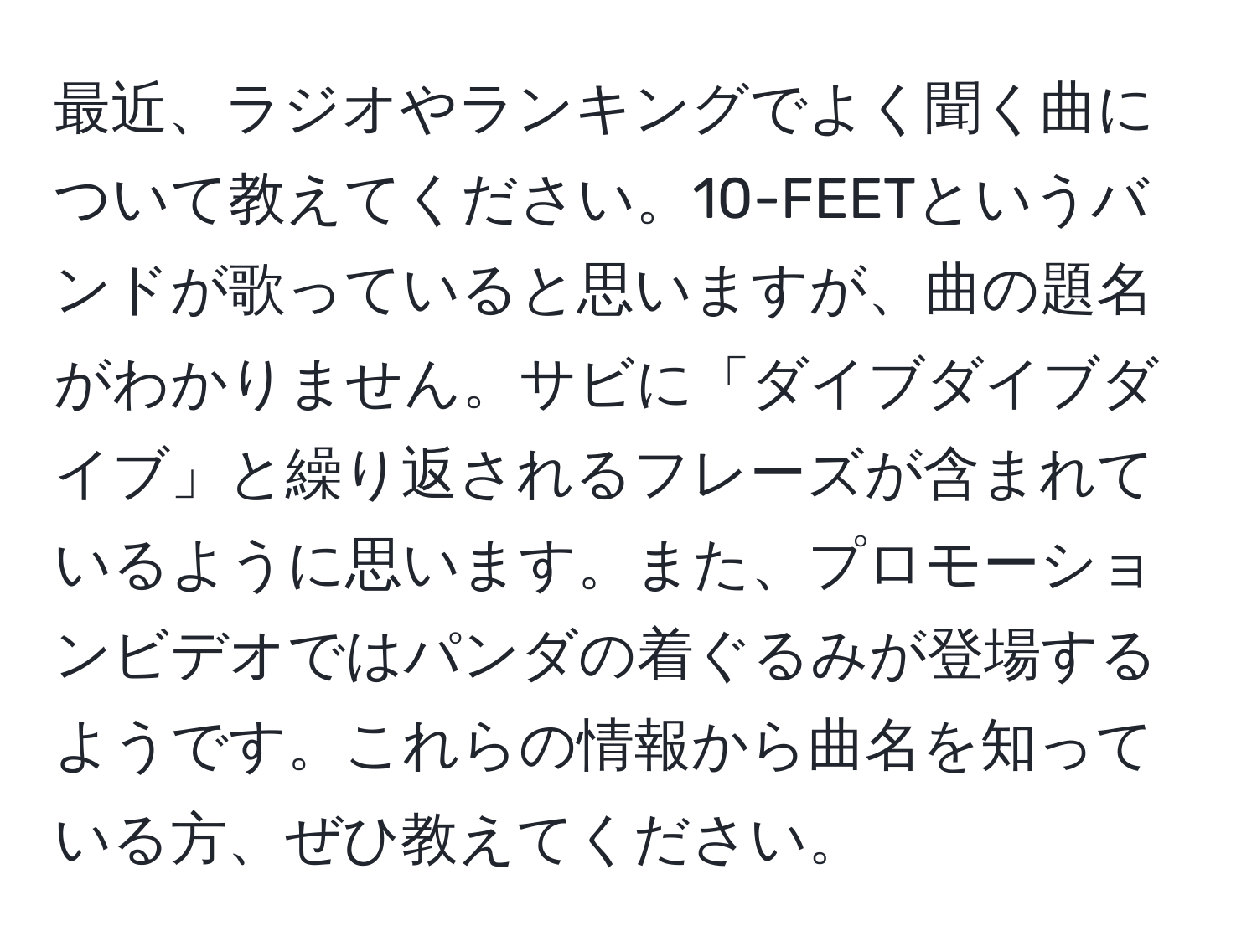 最近、ラジオやランキングでよく聞く曲について教えてください。10-FEETというバンドが歌っていると思いますが、曲の題名がわかりません。サビに「ダイブダイブダイブ」と繰り返されるフレーズが含まれているように思います。また、プロモーションビデオではパンダの着ぐるみが登場するようです。これらの情報から曲名を知っている方、ぜひ教えてください。