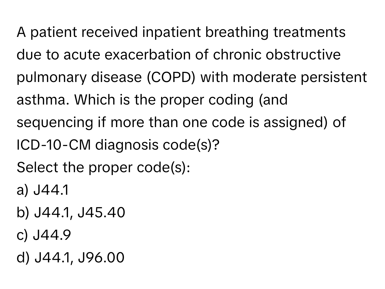 A patient received inpatient breathing treatments due to acute exacerbation of chronic obstructive pulmonary disease (COPD) with moderate persistent asthma. Which is the proper coding (and sequencing if more than one code is assigned) of ICD-10-CM diagnosis code(s)?

Select the proper code(s):
a) J44.1
b) J44.1, J45.40
c) J44.9
d) J44.1, J96.00