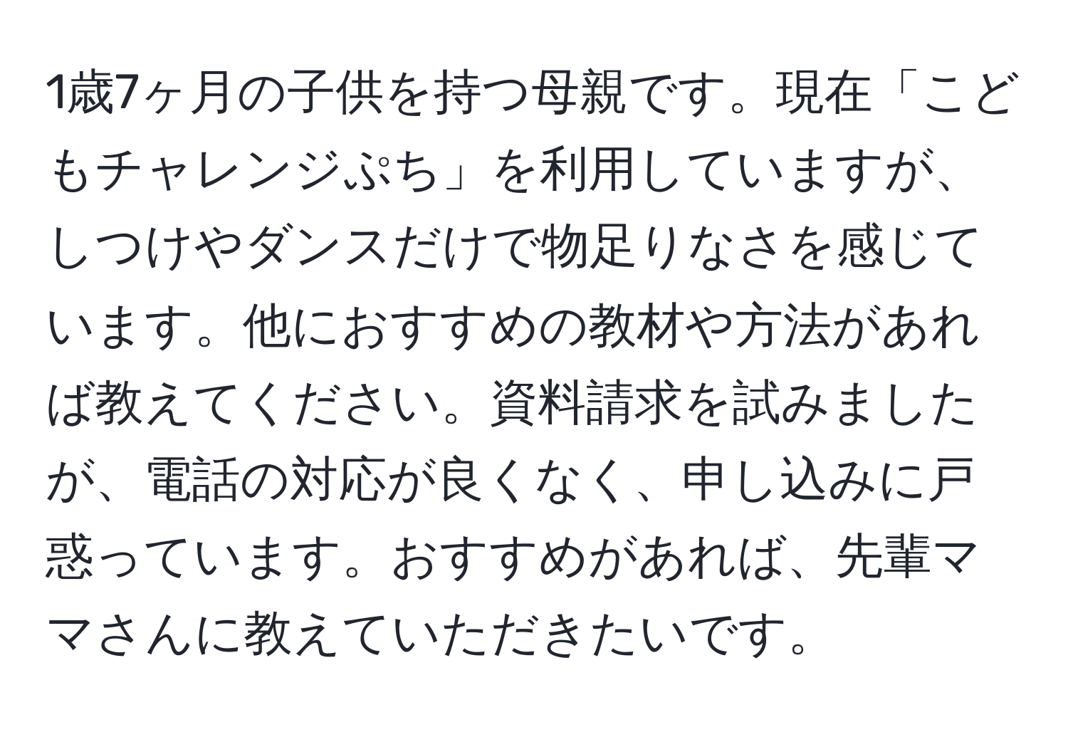 1歳7ヶ月の子供を持つ母親です。現在「こどもチャレンジぷち」を利用していますが、しつけやダンスだけで物足りなさを感じています。他におすすめの教材や方法があれば教えてください。資料請求を試みましたが、電話の対応が良くなく、申し込みに戸惑っています。おすすめがあれば、先輩ママさんに教えていただきたいです。