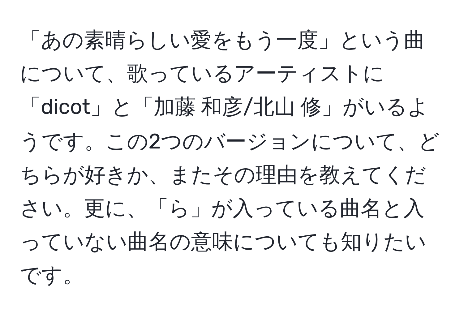 「あの素晴らしい愛をもう一度」という曲について、歌っているアーティストに「dicot」と「加藤 和彦/北山 修」がいるようです。この2つのバージョンについて、どちらが好きか、またその理由を教えてください。更に、「ら」が入っている曲名と入っていない曲名の意味についても知りたいです。